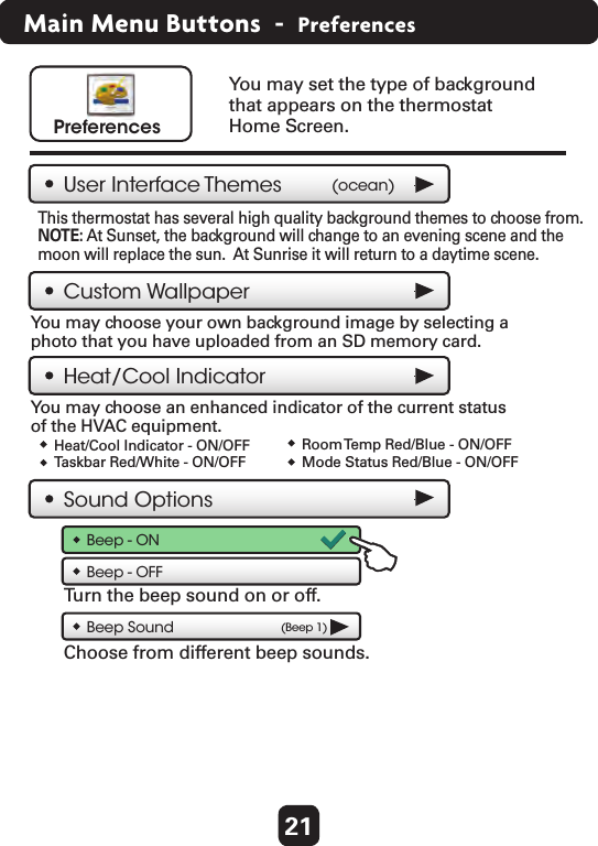 21Main Menu Buttons  -  PreferencesYou may set the type of background that appears on the thermostat Home Screen. PreferencesUser Interface Themes (ocean)Heat/Cool IndicatorCustom WallpaperThis thermostat has several high quality background themes to choose from. NOTE: At Sunset, the background will change to an evening scene and the moon will replace the sun.  At Sunrise it will return to a daytime scene.You may choose your own background image by selecting a photo that you have uploaded from an SD memory card. Sound OptionsBeep - ONBeep Sound (Beep 1)Turn the beep sound on or off.Choose from different beep sounds. Heat/Cool Indicator - ON/OFFTaskbar Red/White - ON/OFFRoom Temp Red/Blue - ON/OFFMode Status Red/Blue - ON/OFFYou may choose an enhanced indicator of the current status of the HVAC equipment. Beep - OFF