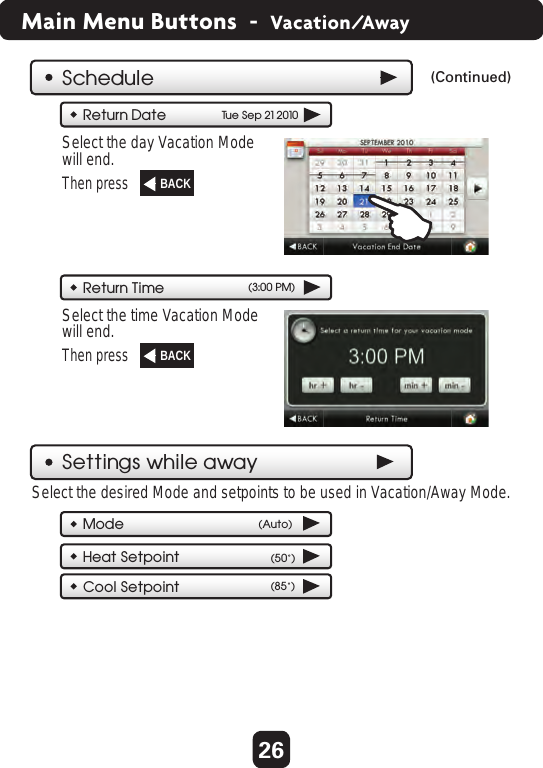 26Main Menu Buttons  -  Vacation/AwayScheduleSettings while awayReturn DateTu e Sep 21 2010Return Time (3:00 PM)ModeHeat SetpointCool Setpoint (85˚)(50˚)(Continued)  Select the day Vacation Modewill end. Then press  Select the time Vacation Modewill end. Then press  Select the desired Mode and setpoints to be used in Vacation/Away Mode.BACK  BACK  BACK  (Auto)