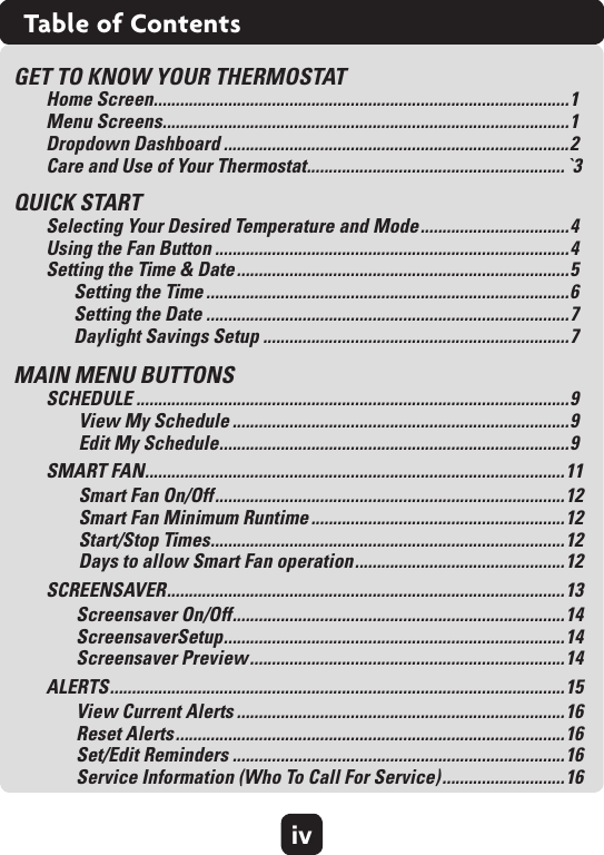 ivTable of ContentsGET TO KNOW YOUR THERMOSTATHome Screen ...............................................................................................1 Menu Screens .............................................................................................1 Dropdown Dashboard ...............................................................................2 Care and Use of Your Thermostat ........................................................... `3QUICK STARTSelecting Your Desired Temperature and Mode .................................. 4 Using the Fan Button .................................................................................4 Setting the Time &amp; Date ............................................................................5Setting the Time ...................................................................................6 Setting the Date ...................................................................................7 Daylight Savings Setup ......................................................................7MAIN MENU BUTTONS SCHEDULE ...................................................................................................9View My Schedule .............................................................................9 Edit My Schedule ................................................................................ 9SMART FAN ................................................................................................ 11Smart Fan On/Off ................................................................................ 12 Smart Fan Minimum Runtime ..........................................................12 Start/Stop Times .................................................................................12 Days to allow Smart Fan operation ................................................ 12 SCREENSAVER ........................................................................................... 13Screensaver On/Off ............................................................................ 14 ScreensaverSetup .............................................................................. 14 Screensaver Preview ........................................................................14ALERTS ........................................................................................................ 15View Current Alerts ...........................................................................16 Reset Alerts .........................................................................................16 Set/Edit Reminders ............................................................................16 Service Information (Who To Call For Service) ............................16