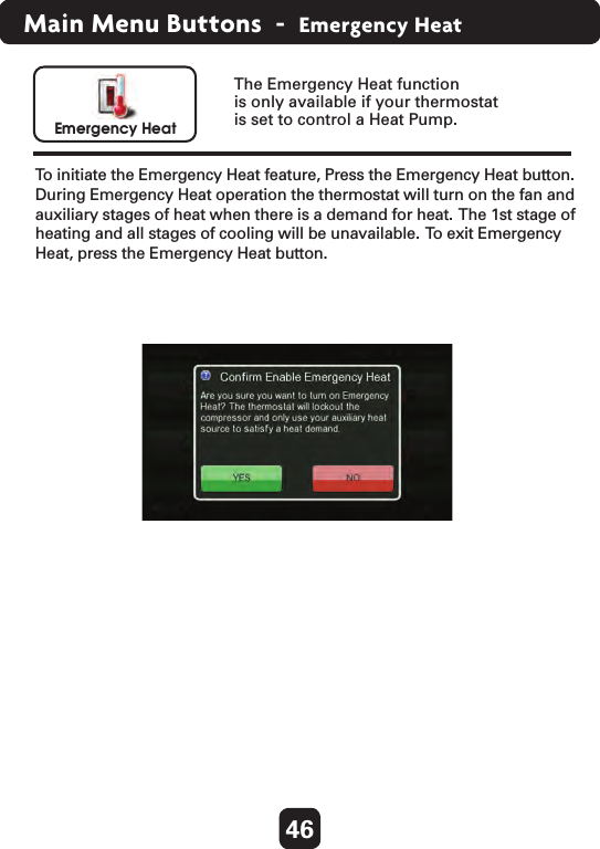 46Main Menu Buttons  -  Emergency HeatEmergency HeatTo initiate the Emergency Heat feature, Press the Emergency Heat button.  During Emergency Heat operation the thermostat will turn on the fan and auxiliary stages of heat when there is a demand for heat.  The 1st stage of heating and all stages of cooling will be unavailable.  To  exit Emergency Heat, press the Emergency Heat button.         The Emergency Heat function is only available if your thermostat is set to control a Heat Pump.