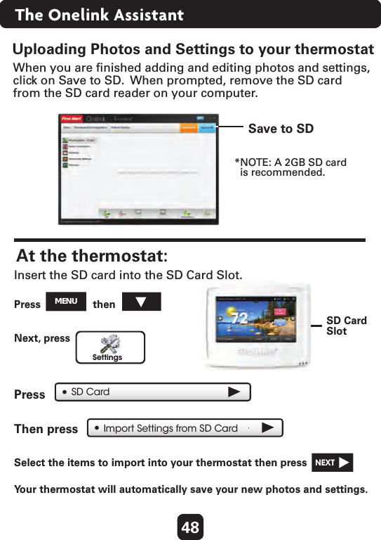 48Uploading Photos and Settings to your thermostatImport Settings from SD CardWhen you are ﬁnished adding and editing photos and settings, click on Save to SD.  When prompted, remove the SD cardfrom the SD card reader on your computer.Save to SDSD CardSlotAt the thermostat: Press  then  SettingsSD CardInsert the SD card into the SD Card Slot.Next, press  Press  Then press  Select the items to import into your thermostat then press   NEXT  Yo ur thermostat will automatically save your new photos and settings.  *NOTE: A 2GB SD card  is recommended.MENUThe Onelink Assistant