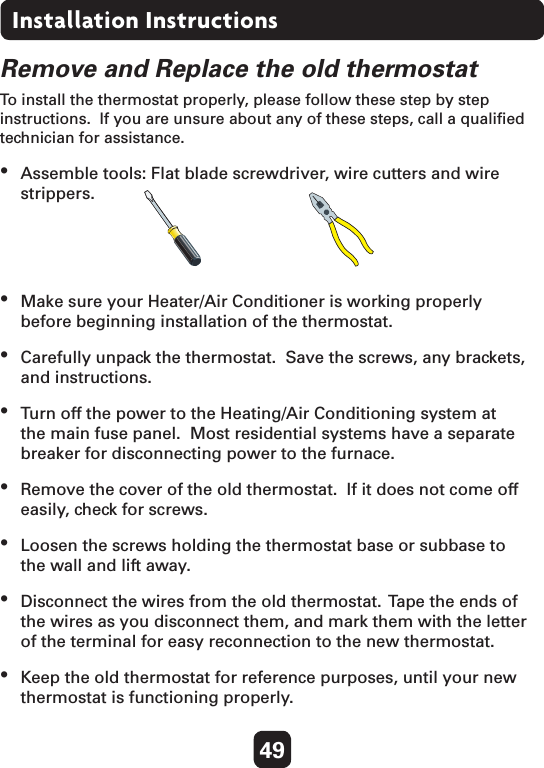 49Installation InstructionsRemove and Replace the old thermostatTo install the thermostat properly, please follow these step by step instructions.  If you are unsure about any of these steps, call a qualiﬁed technician for assistance.•  Assemble tools: Flat blade screwdriver, wire cutters and wire strippers.•  Make sure your Heater/Air Conditioner is working properly before beginning installation of the thermostat.•  Carefully unpack the thermostat.  Save the screws, any brackets, and instructions.•  Turn off the power to the Heating/Air Conditioning system at the main fuse panel.  Most residential systems have a separate breaker for disconnecting power to the furnace.•  Remove the cover of the old thermostat.  If it does not come off easily, check for screws.•  Loosen the screws holding the thermostat base or subbase to the wall and lift away.•  Disconnect the wires from the old thermostat.  Tape the ends of the wires as you disconnect them, and mark them with the letter of the terminal for easy reconnection to the new thermostat.•  Keep the old thermostat for reference purposes, until your new thermostat is functioning properly. 