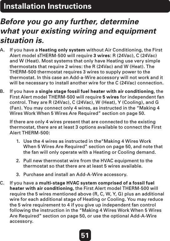 51Before you go any further, determine what your existing wiring and equipment situation is.A.  If you have a Heating only system without Air Conditioning, the First Alert model sTHERM-500 will require 3 wires: R (24Vac), C (24Vac) and W (Heat). Most systems that only have Heating use very simple thermostats that require 2 wires: the R (24Vac) and W (Heat). The THERM-500 thermostat requires 3 wires to supply power to the thermostat. In this case an Add-a-Wire accessory will not work and it will be necessary to install another wire for the C (24Vac) connection. B.   If you have a single stage fossil fuel heater with air conditioning, the First Alert model THERM-500 will require 5 wires for independent fan control. They are R (24Vac), C (24Vac), W (Heat), Y (Cooling), and G (Fan). You may connect only 4 wires, as instructed in the “Making 4 Wires Work When 5 Wires Are Required” section on page 50.   If there are only 4 wires present that are connected to the existing thermostat, there are at least 3 options available to connect the First Alert THERM-500: 1.  Use the 4 wires as instructed in the“Making 4 Wires Work   When 5 Wires Are Required” section on page 50, and note that   the fan will only operate with a Heating or Cooling demand. 2.  Pull new thermostat wire from the HVAC equipment to the    thermostat so that there are at least 5 wires available.3.  Purchase and install an Add-A-Wire accessory.  C.   If you have a multi-stage HVAC system comprised of a fossil fuel heater with air conditioning, the First Alert model THERM-500 will require the 5 wires mentioned above (R, C, W, Y, G) plus an additional wire for each additional stage of Heating or Cooling. You may reduce the 5 wire requirement to 4 if you give up independent fan control following the instruction in the “Making 4 Wires Work When 5 Wires Are Required” section on page 50, or use the optional Add-A-Wire accessory. Installation Instructions