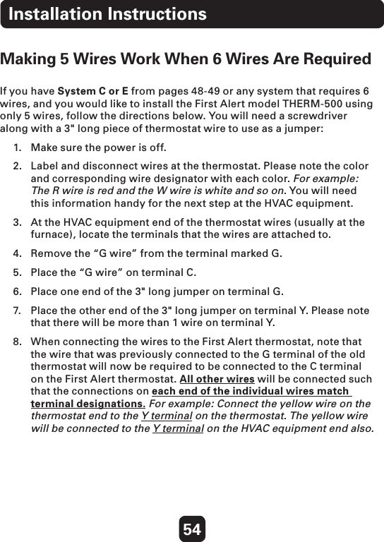 54Making 5 Wires Work When 6 Wires Are Required If you have System C or E from pages 48-49 or any system that requires 6 wires, and you would like to install the First Alert model THERM-500 using only 5 wires, follow the directions below. You will need a screwdriver along with a 3&quot; long piece of thermostat wire to use as a jumper:  1.  Make sure the power is off.  2.  Label and disconnect wires at the thermostat. Please note the color and corresponding wire designator with each color. For example: The R wire is red and the W wire is white and so on. You will need this information handy for the next step at the HVAC equipment. 3.  At the HVAC equipment end of the thermostat wires (usually at the furnace), locate the terminals that the wires are attached to. 4.  Remove the “G wire” from the terminal marked G. 5.  Place the “G wire” on terminal C. 6.  Place one end of the 3&quot; long jumper on terminal G. 7.  Place the other end of the 3&quot; long jumper on terminal Y. Please note that there will be more than 1 wire on terminal Y. 8.  When connecting the wires to the First Alert thermostat, note that the wire that was previously connected to the G terminal of the old thermostat will now be required to be connected to the C terminal on the First Alert thermostat. All other wires will be connected such that the connections on each end of the individual wires match terminal designations. For example: Connect the yellow wire on the thermostat end to the Y terminal on the thermostat. The yellow wire will be connected to the Y terminal on the HVAC equipment end also. Installation Instructions