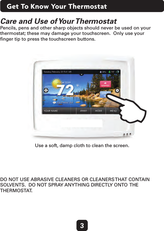 3Get To Know Your ThermostatCare and Use of Your Thermostat Pencils, pens and other sharp objects should never be used on your thermostat; these may damage your touchscreen.  Only use your  ﬁnger tip to press the touchscreen buttons.Use a soft, damp cloth to clean the screen.DO NOT USE ABRASIVE CLEANERS OR CLEANERS THAT CONTAIN SOLVENTS.  DO NOT SPRAY ANYTHING DIRECTLY ONTO  THE THERMOSTAT.    