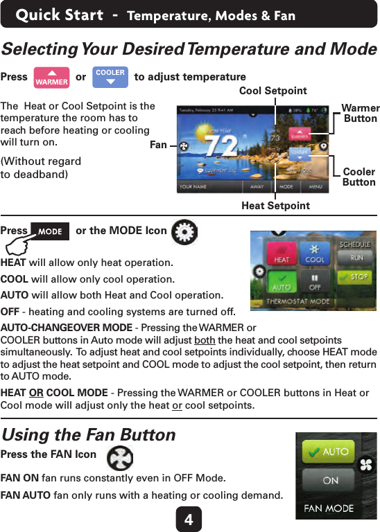 4Quick Start  -  Temperature, Modes &amp; FanSelecting Your Desired Temperature and Mode  The  Heat or Cool Setpoint is the temperature the room has to reach before heating or cooling will turn on.(Without regard  to deadband)Press     or     to adjust temperature  Press   or the MODE IconHEAT will allow only heat operation.COOL will allow only cool operation.AUTO will allow both Heat and Cool operation.OFF - heating and cooling systems are turned off.AUTO-CHANGEOVER MODE - Pressing the WARMER or  COOLER buttons in Auto mode will adjust both the heat and cool setpoints simultaneously.  To adjust heat and cool setpoints individually, choose HEAT mode to adjust the heat setpoint and COOL mode to adjust the cool setpoint, then return to AUTO mode.HEAT OR COOL MODE - Pressing the WARMER or COOLER buttons in Heat or Cool mode will adjust only the heat or cool setpoints.Using the Fan Button FAN ON fan runs constantly even in OFF Mode.FAN AUTO fan only runs with a heating or cooling demand.  Cool SetpointWarmerButtonFanCoolerButtonHeat SetpointPress the FAN Icon  