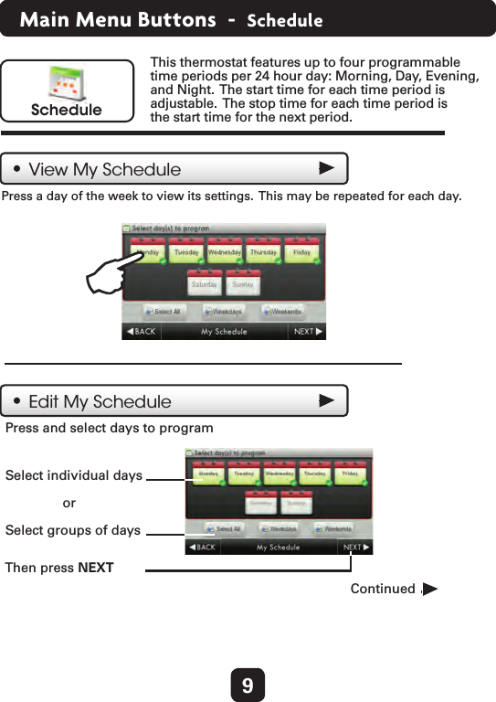 9Main Menu Buttons  -  ScheduleScheduleThis thermostat features up to four programmable time periods per 24 hour day: Morning, Day, Evening, and Night.  The start time for each time period isadjustable.  The stop time for each time period is the start time for the next period.Press a day of the week to view its settings.  This may be repeated for each day.    View My SchedulePress and select days to program  Then press NEXT   Edit My ScheduleContinued  Select individual days  or  Select groups of days  