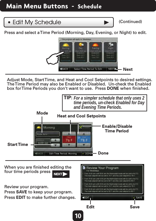 10Main Menu Buttons  -  ScheduleReview your program.  Press SAVE to keep your program.Press EDIT to make further changes.  When you are ﬁnished editing the four time periods press  Press and select a Time Period (Morning, Day, Evening, or Night) to edit.  Edit My Schedule (Continued)  Adjust Mode, Start Time, and Heat and Cool Setpoints to desired settings.  Save  Edit  Next  The Time Period may also be Enabled or Disabled.  Un-check the Enabledbox for Time Periods you don’t want to use.  Press DONE when ﬁnished. TIP:  For a simpler schedule that only uses 2 time periods, un-check Enabled for Day and Evening Time Periods.  Mode  Start Time  Done  Enable/Disable  Time Period  Heat and Cool Setpoints  NEXT  