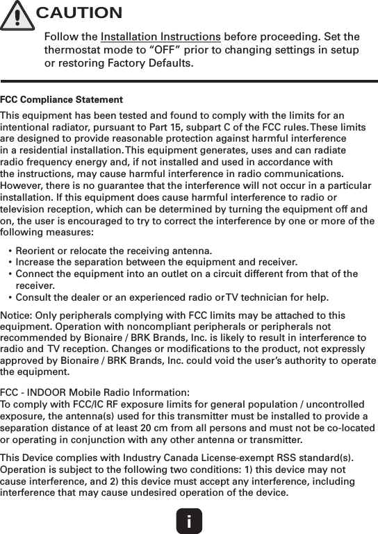 iFCC Compliance StatementThis equipment has been tested and found to comply with the limits for an intentional radiator, pursuant to Part 15, subpart C of the FCC rules. These limits are designed to provide reasonable protection against harmful interference in a residential installation. This equipment generates, uses and can radiate radio frequency energy and, if not installed and used in accordance with the instructions, may cause harmful interference in radio communications. However, there is no guarantee that the interference will not occur in a particular installation. If this equipment does cause harmful interference to radio or television reception, which can be determined by turning the equipment off and on, the user is encouraged to try to correct the interference by one or more of the following measures:• Reorient or relocate the receiving antenna. • Increase the separation between the equipment and receiver.• Connect the equipment into an outlet on a circuit different from that of the receiver. • Consult the dealer or an experienced radio or TV technician for help.Notice: Only peripherals complying with FCC limits may be attached to this equipment. Operation with noncompliant peripherals or peripherals not recommended by Bionaire / BRK Brands, Inc. is likely to result in interference to radio and  TV reception. Changes or modiﬁcations to the product, not expressly approved by Bionaire / BRK Brands, Inc. could void the user’s authority to operate the equipment. FCC - INDOOR Mobile Radio Information:To comply with FCC/IC RF exposure limits for general population / uncontrolled exposure, the antenna(s) used for this transmitter must be installed to provide a separation distance of at least 20 cm from all persons and must not be co-located or operating in conjunction with any other antenna or transmitter.This Device complies with Industry Canada License-exempt RSS standard(s). Operation is subject to the following two conditions: 1) this device may not cause interference, and 2) this device must accept any interference, including interference that may cause undesired operation of the device.Follow the Installation Instructions before proceeding. Set the thermostat mode to “OFF” prior to changing settings in setup or restoring Factory Defaults.CAUTION