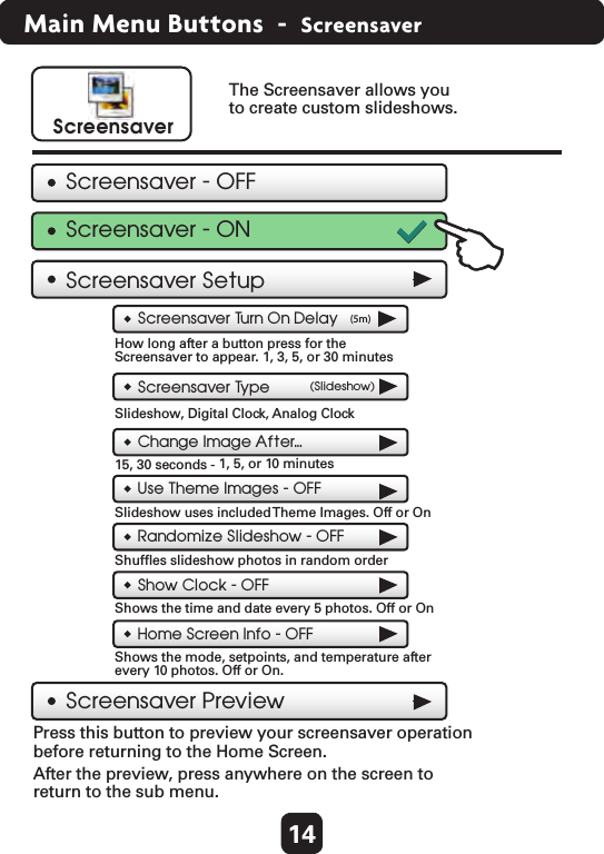 14Main Menu Buttons  -  ScreensaverScreensaver PreviewChange Image After...15, 30 seconds -  1, 5, or 10 minutes Use Theme Images - OFFSlideshow uses included Theme Images. Off or On Home Screen Info - OFFShows the mode, setpoints, and temperature after every 10 photos. Off or On. Press this button to preview your screensaver operation before returning to the Home Screen. After the preview, press anywhere on the screen to return to the sub menu. ScreensaverScreensaver SetupThe Screensaver allows you to create custom slideshows.Screensaver Tu rn On Delay (5m)How long after a button press for the Screensaver to appear. 1, 3, 5, or 30 minutes Screensaver Ty pe (Slideshow)Slideshow, Digital Clock, Analog Clock Screensaver - OFFScreensaver - ONShow Clock - OFFShows the time and date every 5 photos. Off or On Randomize Slideshow - OFFShufﬂes slideshow photos in random order 