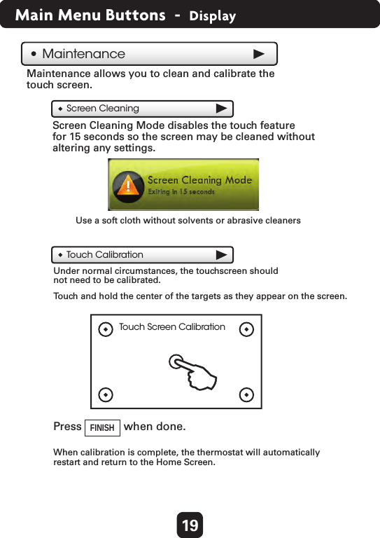 19Main Menu Buttons  -  DisplayMaintenanceScreen CleaningTouch CalibrationTouch Screen CalibrationTouch and hold the center of the targets as they appear on the screen.Maintenance allows you to clean and calibrate the touch screen.Screen Cleaning Mode disables the touch feature for 15 seconds so the screen may be cleaned without altering any settings.Under normal circumstances, the touchscreen should not need to be calibrated.  When calibration is complete, the thermostat will automatically restart and return to the Home Screen.Use a soft cloth without solvents or abrasive cleanersFINISH  Press  when done. 
