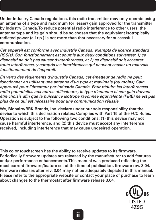 This color touchscreen has the ability to receive updates to its ﬁrmware. Periodically ﬁrmware updates are released by the manufacturer to add features and/or performance enhancements. This manual was produced reﬂecting the most current ﬁrmware/feature set at the time of publication, ﬁrmware rev. 3.04. Firmware releases after rev. 3.04 may not be adequately depicted in this manual. Please refer to the appropriate website or contact your place of purchase to learn about changes to the thermostat after ﬁrmware release 3.04.Under Industry Canada regulations, this radio transmitter may only operate using an antenna of a type and maximum (or lesser) gain approved for the transmitter by Industry Canada. To reduce potential radio interference to other users, the antenna type and its gain should be so chosen that the equivalent isotropically radiated power (e.i.r.p.) is not more than that necessary for successful communication. Cet appareil est conforme avec Industrie Canada, exempts de licence standard RSS(s). Son fonctionnement est soumis aux deux conditions suivantes: 1) ce dispositif ne doit pas causer d’interférences, et 2) ce dispositif doit accepter toute interférence, y compris les interférences qui peuvent causer un mauvais fonctionnement de l’appareil.En vertu des règlements d’Industrie Canada, cet émetteur de radio ne peut fonctionner en utilisant une antenne d’un type et maximale (ou moins) Gain approuvé pour l’émetteur par Industrie Canada. Pour réduire les interférences radio potentielles aux autres utilisateurs , le type d’antenne et son gain doivent être choisis aﬁn que la puissance isotrope rayonnée équivalente (PIRE) ne est pas plus de ce qui est nécessaire pour une communication réussie.We, Bionaire/BRK Brands, Inc. declare under our sole responsibility that the device to which this declaration relates: Complies with Part 15 of the FCC Rules. Operation is subject to the following two conditions: (1) this device may not cause harmful interference, and (2) this device must accept any interference received, including interference that may cause undesired operation. ii