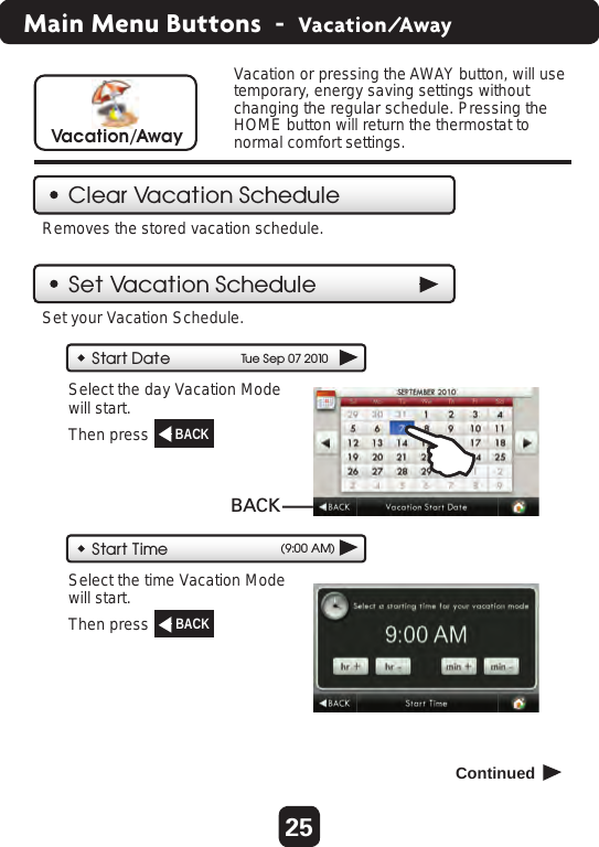 25Main Menu Buttons  -  Vacation/AwayClear Vacation ScheduleSet Vacation ScheduleVacation or pressing the AWAY button, will use temporary, energy saving settings without changing the regular schedule. Pressing the HOME button will return the thermostat to normal comfort settings.Vacation/AwayRemoves the stored vacation schedule.Start Date Tu e Sep 07 2010Start Time (9:00 AM)Select the day Vacation Modewill start. Set your Vacation Schedule.Then press  Select the time Vacation Modewill start. Then press  BACK  Continued  BACK  BACK  