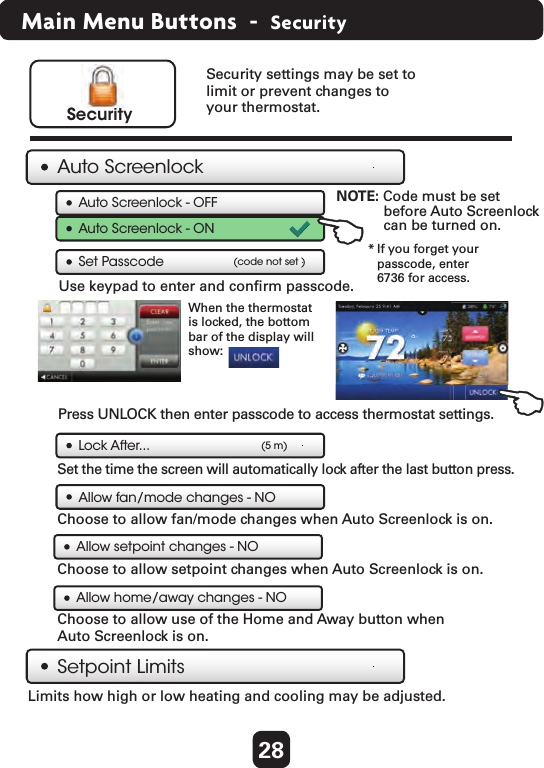 28 Main Menu Buttons  -  SecuritySecurity settings may be set to limit or prevent changes to your thermostat. SecurityAuto ScreenlockSetpoint LimitsLimits how high or low heating and cooling may be adjusted. Lock After...Auto Screenlock - OFFUse keypad to enter and conﬁrm passcode. Set Passcode (code not set )(5 m)Auto Screenlock - ONNOTE: Code must be set   before Auto Screenlock   can be turned on. Press UNLOCK then enter passcode to access thermostat settings.  Set the time the screen will automatically lock after the last button press.  When the thermostatis locked, the bottom bar of the display will show:      * If you forget your   passcode, enter   6736 for access.Allow fan/mode changes - NOAllow setpoint changes - NOAllow home/away changes - NOChoose to allow fan/mode changes when Auto Screenlock is on.  Choose to allow setpoint changes when Auto Screenlock is on.  Choose to allow use of the Home and Away button when Auto Screenlock is on. 