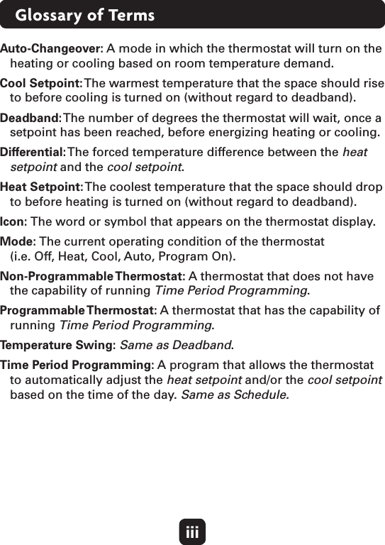 iiiGlossary of TermsAuto-Changeover: A mode in which the thermostat will turn on the heating or cooling based on room temperature demand.Cool Setpoint: The warmest temperature that the space should rise to before cooling is turned on (without regard to deadband).Deadband: The number of degrees the thermostat will wait, once a setpoint has been reached, before energizing heating or cooling.Differential: The forced temperature difference between the heat setpoint and the cool setpoint.Heat Setpoint: The coolest temperature that the space should drop to before heating is turned on (without regard to deadband).Icon: The word or symbol that appears on the thermostat display.Mode: The current operating condition of the thermostat  (i.e. Off, Heat, Cool, Auto, Program On).Non-Programmable Thermostat: A thermostat that does not have the capability of running Time Period Programming.Programmable Thermostat: A thermostat that has the capability of running Time Period Programming.Temperature Swing: Same as Deadband.Time Period Programming: A program that allows the thermostat to automatically adjust the heat setpoint and/or the cool setpoint based on the time of the day. Same as Schedule.