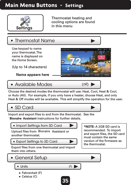 35Main Menu Buttons  -  SettingsThermostat NameSettingsAvailable Modes (all)Choose the desired modes the thermostat will use: Heat, Cool, Heat &amp; Cool, or Auto (All).  For example, if you only have a heater, choose Heat, and onlyHeat &amp; Off modes will be available.  This will simplify the operation for the user. Use keypad to nameyour thermostat. Thename is displayed on the Home Screen. Thermostat heating and cooling options are found in this menuName appears hereGeneral SetupUnits (F)Fahrenheit (F) Celsius (C)SD CardImport and export ﬁles to and from the thermostat.  See the First Alert Assistant instructions for further details.Import Settings from SD CardExport Settings to SD Card*NOTE: A 2GB SD card isrecommended.  To import and export ﬁles, the SD card must contain the same version of the ﬁrmware as the thermostat. Upload ﬁles from First Alert Assistant or another thermostat.Export ﬁles from one thermostat and import them into others.  (Up to 14 characters)BionaireBionaire