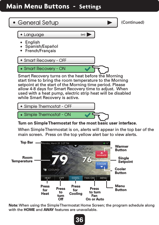 36Main Menu Buttons  -  SettingsSimple Thermostat - OFFSimple Thermostat - ONTu rn on Simple Thermostat for the most basic user interface.General SetupSmart Recovery - OFFSmart Recovery - ONSmart Recovery turns on the heat before the Morning start time to bring the room temperature to the Morning setpoint at the start of the Morning time period. Please allow 4-8 days for Smart Recovery time to adjust.  Whenused with a heat pump, electric strip heat will be disabled while Smart Recovery is active.Language (en)EnglishSpanish/EspañolFrench/FrançaisMenuButtonPressfor CoolingPressforHeatPresstoturnOffPress to turnFan On or AutoCoolerButtonWarmerButtonSingleSetpointRoomTemperatureWhen Simple Thermostat is on, alerts will appear in the top bar of themain screen.  Press on the top yellow alert bar to view alerts.  Top Bar(Continued)  Note: When using the Simple Thermostat Home Screen; the program schedule along with the HOME and AWAY features are unavailable.