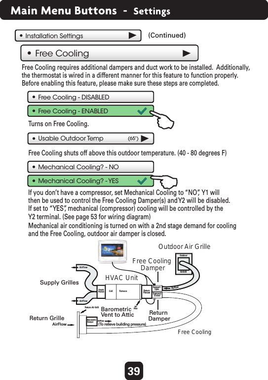 39Main Menu Buttons  -  SettingsFree Cooling - DISABLEDFree Cooling - ENABLEDUsable Outdoor Temp (65˚)Turns on Free Cooling.   Free Cooling shuts off above this outdoor temperature. (40 - 80 degrees F)   Free Cooling requires additional dampers and duct work to be installed.  Additionally,the thermostat is wired in a different manner for this feature to function properly. Before enabling this feature, please make sure these steps are completed.Mechanical air conditioning is turned on with a 2nd stage demand for coolingand the Free Cooling, outdoor air damper is closed. Free CoolingMechanical Cooling? - NOMechanical Cooling? - YESIf you don’t have a compressor, set Mechanical Cooling to “NO”,  Y1 will then be used to control the Free Cooling Damper(s) and Y2 will be disabled.  If set to “YES”, mechanical (compressor) cooling will be controlled by the Y2 terminal. (See page 53 for wiring diagram)    Installation SettingsDamper1OpenDamper2ClosedSupplyPlenum FurnaceAirFilterOutdoorAirGrillReturn Air GrillCoilAirFlowAirFlowAirFlowAirFlowAirFlowReturnPlenumBarometricDamperFree CoolingOutdoor Air Grille   HVAC Unit   Supply Grilles   Return Grille   Free Cooling Damper Return Damper Vent to Attic  Barometric  (To relieve building pressure)   (Continued)  