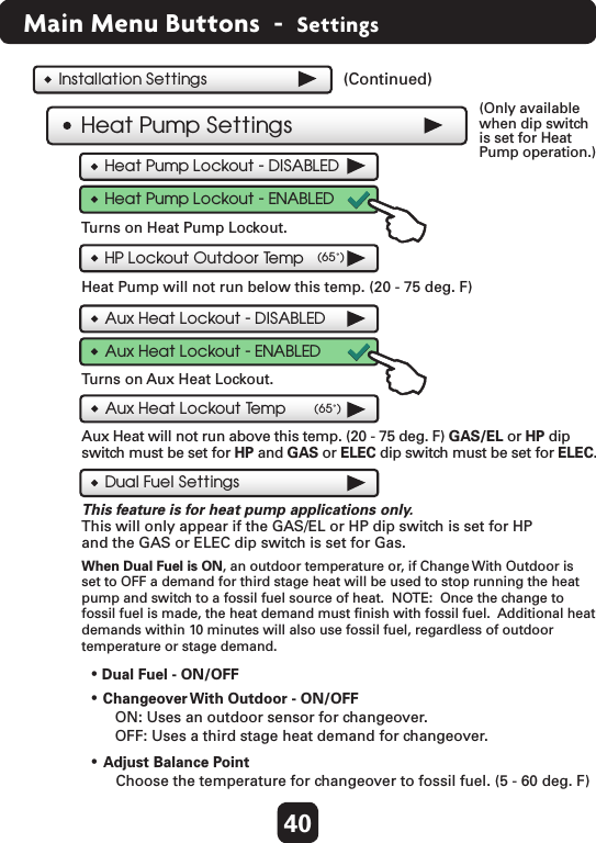 40Main Menu Buttons  -  SettingsHeat Pump SettingsInstallation SettingsHP Lockout Outdoor Temp (65˚)Heat Pump will not run below this temp. (20 - 75 deg. F)  Aux Heat Lockout - DISABLEDAux Heat Lockout - ENABLEDTurns on Aux Heat Lockout.   Aux Heat Lockout Temp (65˚)Aux Heat will not run above this temp. (20 - 75 deg. F) GAS/EL or HP dipswitch must be set for HP and GAS or ELEC dip switch must be set for ELEC. Dual Fuel Settings• Dual Fuel - ON/OFF• Changeover With Outdoor - ON/OFF  ON: Uses an outdoor sensor for changeover.  OFF: Uses a third stage heat demand for changeover.  • Adjust Balance Point      Choose the temperature for changeover to fossil fuel. (5 - 60 deg. F)This feature is for heat pump applications only.  This will only appear if the GAS/EL or HP dip switch is set for HP and the GAS or ELEC dip switch is set for Gas.When Dual Fuel is ON, an outdoor temperature or, if Change With Outdoor isset to OFF a demand for third stage heat will be used to stop running the heat pump and switch to a fossil fuel source of heat.  NOTE:  Once the change to fossil fuel is made, the heat demand must ﬁnish with fossil fuel.  Additional heat demands within 10 minutes will also use fossil fuel, regardless of outdoor temperature or stage demand.  Heat Pump Lockout - DISABLEDHeat Pump Lockout - ENABLEDTurns on Heat Pump Lockout.   (Only available when dip switch is set for Heat Pump operation.)  (Continued)  