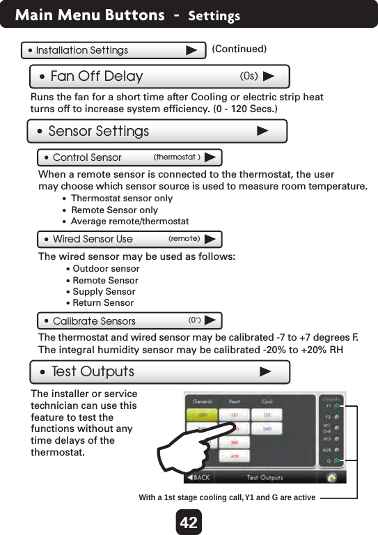 Installation SettingsFan Off Delay (0s)Runs the fan for a short time after Cooling or electric strip heat turns off to increase system efﬁciency. (0 - 120 Secs.) (Continued)  The installer or service technician can use this feature to test the functions without any time delays of the thermostat.Test Outputs With a 1st stage cooling call, Y1 and G are activeSensor SettingsControl Sensor (thermostat )When a remote sensor is connected to the thermostat, the user may choose which sensor source is used to measure room temperature.   Wired Sensor Use (remote)The wired sensor may be used as follows: The integral humidity sensor may be calibrated -20% to +20% RHCalibrate Sensors (0˚)The thermostat and wired sensor may be calibrated -7 to +7 degrees F. •  Thermostat sensor only•  Remote Sensor only•  Average remote/thermostat• Outdoor sensor• Remote Sensor• Supply Sensor• Return Sensor 42Main Menu Buttons  -  Settings