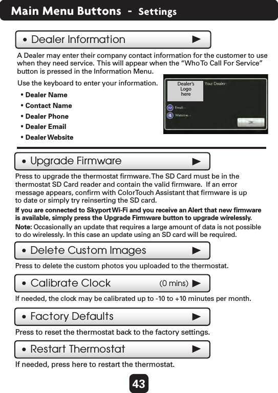 43Main Menu Buttons  -  SettingsA Dealer may enter their company contact information for the customer to use when they need service.  This will appear when the “Who To  Call For Service” button is pressed in the Information Menu.Use the keyboard to enter your information.Factory DefaultsPress to reset the thermostat back to the factory settings.  Dealer InformationUpgrade FirmwarePress to upgrade the thermostat ﬁrmware. The SD Card must be in the thermostat SD Card reader and contain the valid ﬁrmware.  If an error message appears, conﬁrm with ColorTouch Assistant that ﬁrmware is up to date or simply try reinserting the SD card.  Dealer’sLogohereDelete Custom ImagesPress to delete the custom photos you uploaded to the thermostat.   • Dealer Name• Contact Name• Dealer Phone• Dealer Email• Dealer WebsiteCalibrate ClockIf needed, the clock may be calibrated up to -10 to +10 minutes per month.  (0 mins)Restart ThermostatIf needed, press here to restart the thermostat.  If you are connected to Skyport Wi-Fi and you receive an Alert that new ﬁrmware is available, simply press the Upgrade Firmware button to upgrade wirelessly.Note: Occasionally an update that requires a large amount of data is not possible to do wirelessly. In this case an update using an SD card will be required.