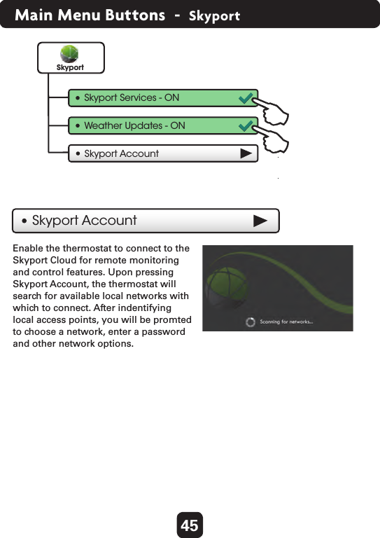 45Main Menu Buttons  -  SkyportEnable the thermostat to connect to theSkyport Cloud for remote monitoringand control features. Upon pressingSkyport Account, the thermostat willsearch for available local networks withwhich to connect. After indentifyinglocal access points, you will be promtedto choose a network, enter a passwordand other network options.Skyport AccountSkyport AccountSkyportSkyport Services - ONWeather Updates - ON