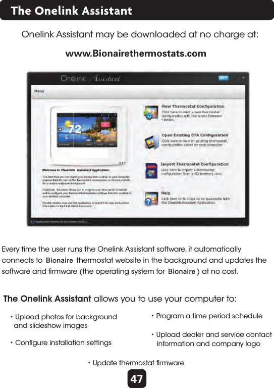 47The Onelink AssistantOnelink Assistant may be downloaded at no charge at: • Upload photos for background  and slideshow images • Program a time period scheduleThe Onelink Assistant allows you to use your computer to:• Conﬁgure installation settings• Upload dealer and service contact   information and company logo• Update thermostat ﬁrmware www.ﬁrstalertthermostats.comEvery time the user runs the Onelink Assistant software, it automatically connects to First Alert thermostat website in the background and updates thesoftware and ﬁrmware (the operating system for First Alert) at no cost. www.Bionairethermostats.comBionaireBionaire