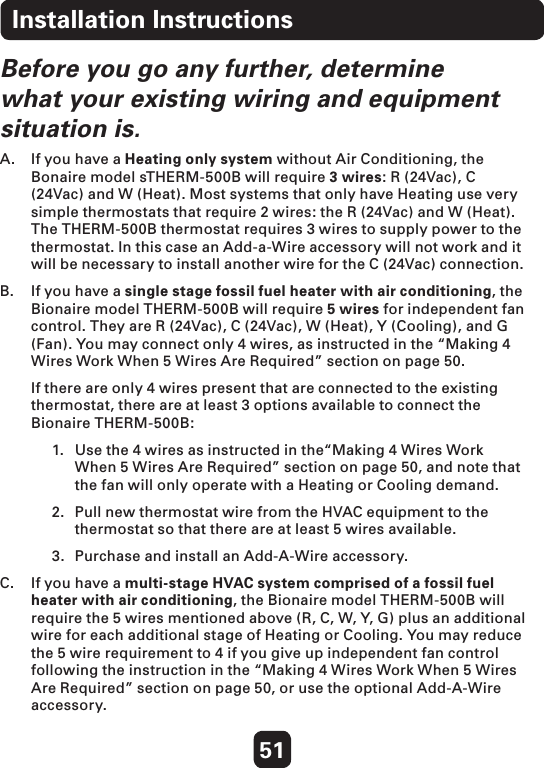 51Before you go any further, determine what your existing wiring and equipment situation is.A.  If you have a Heating only system without Air Conditioning, the Bonaire model sTHERM-500B will require 3 wires: R (24Vac), C (24Vac) and W (Heat). Most systems that only have Heating use very simple thermostats that require 2 wires: the R (24Vac) and W (Heat). The THERM-500B thermostat requires 3 wires to supply power to the thermostat. In this case an Add-a-Wire accessory will not work and it will be necessary to install another wire for the C (24Vac) connection. B.   If you have a single stage fossil fuel heater with air conditioning, the Bionaire model THERM-500B will require 5 wires for independent fan control. They are R (24Vac), C (24Vac), W (Heat), Y (Cooling), and G (Fan). You may connect only 4 wires, as instructed in the “Making 4 Wires Work When 5 Wires Are Required” section on page 50.   If there are only 4 wires present that are connected to the existing thermostat, there are at least 3 options available to connect the Bionaire THERM-500B: 1.  Use the 4 wires as instructed in the“Making 4 Wires Work   When 5 Wires Are Required” section on page 50, and note that   the fan will only operate with a Heating or Cooling demand. 2.  Pull new thermostat wire from the HVAC equipment to the    thermostat so that there are at least 5 wires available.3.  Purchase and install an Add-A-Wire accessory.  C.   If you have a multi-stage HVAC system comprised of a fossil fuel heater with air conditioning, the Bionaire model THERM-500B will require the 5 wires mentioned above (R, C, W, Y, G) plus an additional wire for each additional stage of Heating or Cooling. You may reduce the 5 wire requirement to 4 if you give up independent fan control following the instruction in the “Making 4 Wires Work When 5 Wires Are Required” section on page 50, or use the optional Add-A-Wire accessory. Installation Instructions