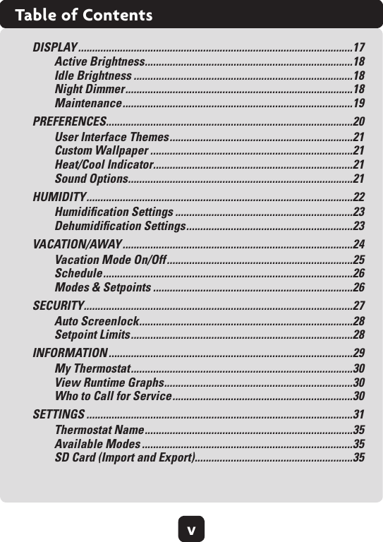 vTable of ContentsDISPLAY ...................................................................................................17Active Brightness ...........................................................................18 Idle Brightness ...............................................................................18 Night Dimmer ..................................................................................18 Maintenance ...................................................................................19PREFERENCES .........................................................................................20User Interface Themes ..................................................................21 Custom Wallpaper .........................................................................21 Heat/Cool Indicator ........................................................................21 Sound Options .................................................................................21HUMIDITY ................................................................................................22Humidiﬁcation Settings ................................................................23 Dehumidiﬁcation Settings ............................................................23VACATION/AWAY ...................................................................................24Vacation Mode On/Off ...................................................................25Schedule ..........................................................................................26 Modes &amp; Setpoints ........................................................................26SECURITY .................................................................................................27Auto Screenlock .............................................................................28 Setpoint Limits ................................................................................28INFORMATION ........................................................................................29My Thermostat ................................................................................30 View Runtime Graphs ....................................................................30 Who to Call for Service .................................................................30SETTINGS ................................................................................................31Thermostat Name ...........................................................................35 Available Modes ............................................................................35 SD Card (Import and Export) .........................................................35