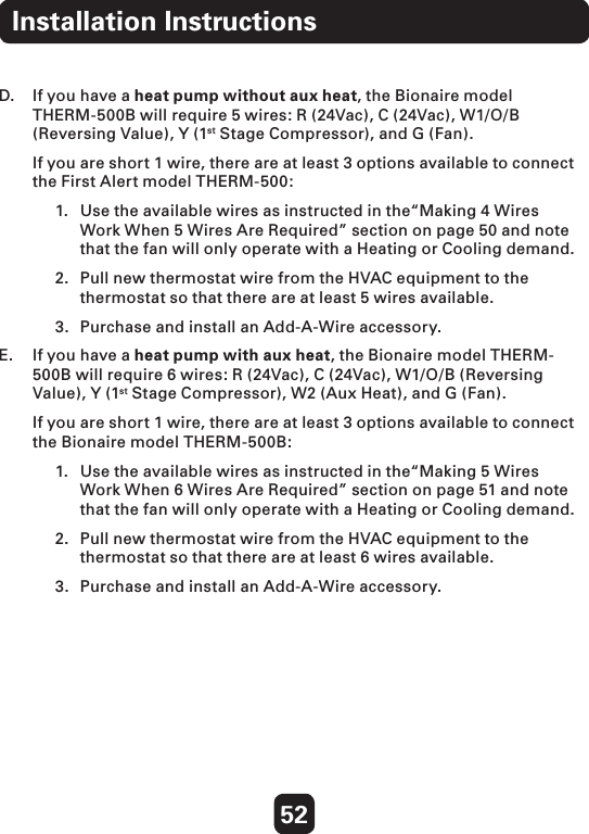 52D.  If you have a heat pump without aux heat, the Bionaire model THERM-500B will require 5 wires: R (24Vac), C (24Vac), W1/O/B (Reversing Value), Y (1st Stage Compressor), and G (Fan).   If you are short 1 wire, there are at least 3 options available to connect the First Alert model THERM-500: 1.  Use the available wires as instructed in the“Making 4 Wires    Work When 5 Wires Are Required” section on page 50 and note    that the fan will only operate with a Heating or Cooling demand. 2.  Pull new thermostat wire from the HVAC equipment to the    thermostat so that there are at least 5 wires available.3.  Purchase and install an Add-A-Wire accessory.  E.   If you have a heat pump with aux heat, the Bionaire model THERM-500B will require 6 wires: R (24Vac), C (24Vac), W1/O/B (Reversing Value), Y (1st Stage Compressor), W2 (Aux Heat), and G (Fan).   If you are short 1 wire, there are at least 3 options available to connect the Bionaire model THERM-500B: 1.  Use the available wires as instructed in the“Making 5 Wires    Work When 6 Wires Are Required” section on page 51 and note    that the fan will only operate with a Heating or Cooling demand.  2.  Pull new thermostat wire from the HVAC equipment to the    thermostat so that there are at least 6 wires available.3.  Purchase and install an Add-A-Wire accessory.  Installation Instructions