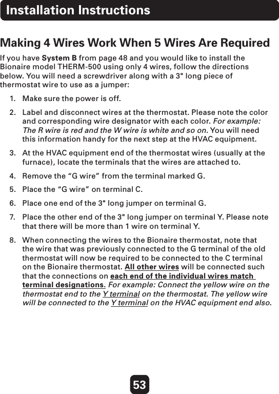 53Making 4 Wires Work When 5 Wires Are Required If you have System B from page 48 and you would like to install the Bionaire model THERM-500 using only 4 wires, follow the directions below. You will need a screwdriver along with a 3&quot; long piece of thermostat wire to use as a jumper:  1.  Make sure the power is off.  2.  Label and disconnect wires at the thermostat. Please note the color and corresponding wire designator with each color. For example: The R wire is red and the W wire is white and so on. You will need this information handy for the next step at the HVAC equipment. 3.  At the HVAC equipment end of the thermostat wires (usually at the furnace), locate the terminals that the wires are attached to. 4.  Remove the “G wire” from the terminal marked G. 5.  Place the “G wire” on terminal C. 6.  Place one end of the 3&quot; long jumper on terminal G. 7.  Place the other end of the 3&quot; long jumper on terminal Y. Please note that there will be more than 1 wire on terminal Y. 8.  When connecting the wires to the Bionaire thermostat, note that the wire that was previously connected to the G terminal of the old thermostat will now be required to be connected to the C terminal on the Bionaire thermostat. All other wires will be connected such that the connections on each end of the individual wires match terminal designations. For example: Connect the yellow wire on the thermostat end to the Y terminal on the thermostat. The yellow wire will be connected to the Y terminal on the HVAC equipment end also. Installation Instructions
