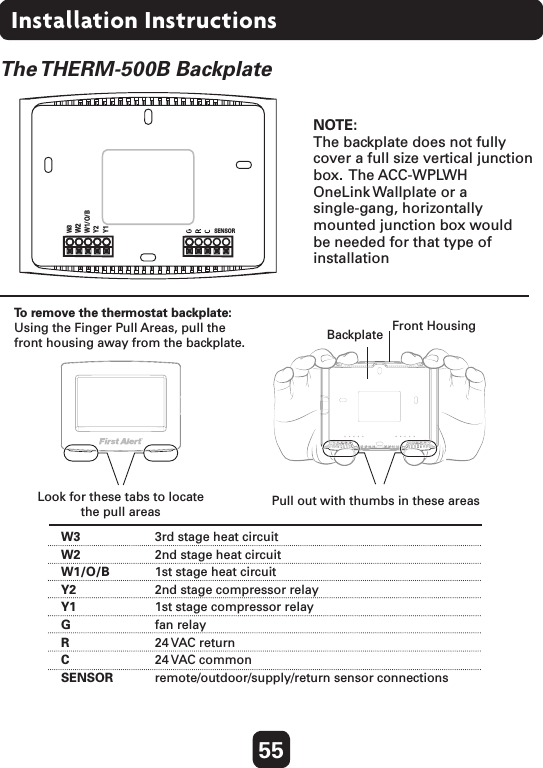 55Installation InstructionsThe THERM-500B  BackplateW3   3rd stage heat circuit W2  2nd stage heat circuitW1/O/B  1st stage heat circuitY2  2nd stage compressor relayY1  1st stage compressor relayG  fan relay R  24 VAC return   C  24 VAC commonSENSOR  remote/outdoor/supply/return sensor connections IMPORTANT: This thermostat requires both R (24 VAC Return) and  C (24 VAC Common) be connected to the backplate terminals.To remove the thermostat backplate:Using the Finger Pull Areas, pull the front housing away from the backplate.Look for these tabs to locate  the pull areas Pull out with thumbs in these areasBackplate Front HousingNOTE: The backplate does not fully  cover a full size vertical junction box.   The  ACC-WPLWH   OneLink Wallplate or a  single-gang, horizontally  mounted junction box would  be needed for that type of installationW3W2W1/O/BY2Y1SENSOR