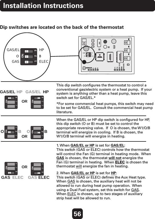 GAS/EL123ONHPOGASBELEC123ON123ONGAS/EL HP HPGAS/ELOR123ON123ONOOBBORGAS ELEC GAS ELECOR123ON123ONSENSOR56Installation InstructionsThis dip switch conﬁgures the thermostat to control a conventional gas/electric system or a heat pump.  If your system is anything other than a heat pump, leave this switch set for GAS/EL.* *For some commercial heat pumps, this switch may need to be set for GAS/EL.  Consult the commercial heat pump literature.When the GAS/EL or HP dip switch is conﬁgured for HP, this dip switch (O or B) must be set to control the appropriate reversing valve.  If  O is chosen, the W1/O/B terminal will energize in cooling.  If B is chosen, the W1/O/B terminal will energize in heating.  1. When  GAS/EL or HP is set for GAS/EL:This switch (GAS or ELEC) controls how the thermostat will control the Fan (G) terminal in heating mode.  When GAS is chosen, the thermostat will not energize the Fan (G) terminal in heating.  When ELEC is chosen the thermostat will energize the fan in heating.  2. When GAS/EL or HP is set for HP:This switch (GAS or ELEC) deﬁnes the Aux Heat type.  When GAS is chosen, the auxiliary heat will not be allowed to run during heat pump operation.  When using a Dual Fuel system, set this switch for GAS.  When ELEC is chosen, up to two stages of auxiliary strip heat will be allowed to run.  Explanation of Thermostat Dip SwitchesDip switches are located on the back of the thermostat