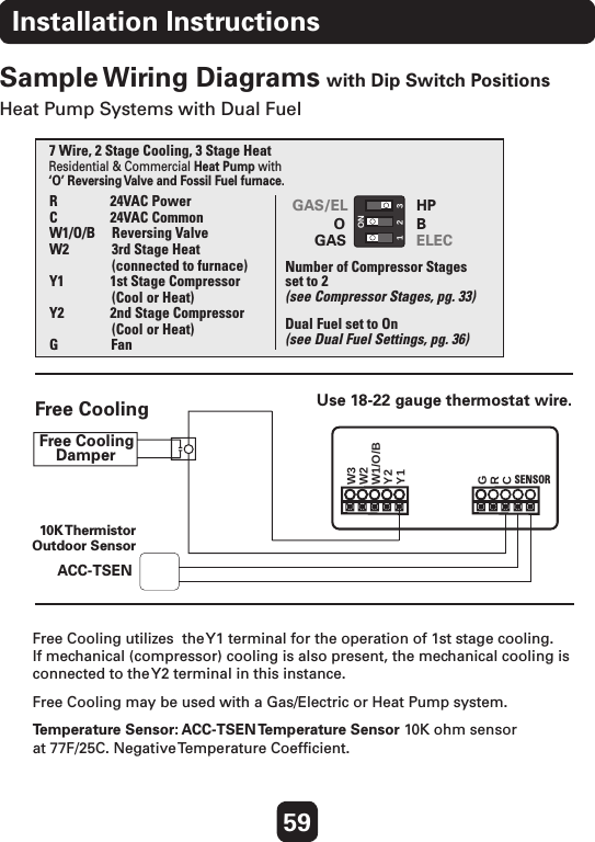 59Installation InstructionsSample Wiring Diagrams with Dip Switch PositionsHeat Pump Systems with Dual FuelFree Cooling utilizes  the Y1 terminal for the operation of 1st stage cooling.   If mechanical (compressor) cooling is also present, the mechanical cooling is connected to the Y2 terminal in this instance.Free Cooling may be used with a Gas/Electric or Heat Pump system.Temperature Sensor: ACC-TSEN Temperature Sensor 10K ohm sensor  at 77F/25C. Negative Temperature Coefﬁcient.Residential &amp; Commercial Heat Pump with‘O’ Reversing Va lve and Fossil Fuel furnace.7 Wire, 2 Stage Cooling, 3 Stage HeatR                24VAC PowerC                24VAC CommonW1/O/B     Reversing ValveW2             3rd Stage Heat                   (connected to furnace)Y1              1st Stage Compressor                    (Cool or Heat)Y2              2nd Stage Compressor                   (Cool or Heat)G                Fan Number of Compressor Stages set to 2 Dual Fuel set to OnFree CoolingFree CoolingDamperCRGY1Y2W1/O/BW2W310K ThermistorOutdoor SensorGAS/EL HPOGASBELEC123ONUse 18-22 gauge thermostat wire. SENSOR(see Dual Fuel Settings, pg. 36)(see Compressor Stages, pg. 33)ACC-TSEN