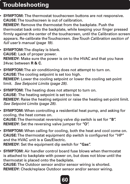 60Troubleshooting• SYMPTOM: The thermostat touchscreen buttons are not responsive. CAUSE: The touchscreen is out of calibration. REMEDY: Remove the thermostat from the backplate. Push the thermostat back onto the backplate, while keeping your ﬁnger pressed ﬁrmly against the center of the touchscreen, until the Calibration screen appears. Re-calibrate the Touchscreen. See Touch Calibration section of full user’s manual (page 19).• SYMPTOM: The display is blank. CAUSE: Lack of proper power. REMEDY: Make sure the power is on to the HVAC and that you have 24vac between R &amp; C.• SYMPTOM: The air conditioning does not attempt to turn on. CAUSE: The cooling setpoint is set too high. REMEDY: Lower the cooling setpoint or lower the cooling set-point limit.  See Setpoint Limits (page 28).• SYMPTOM: The heating does not attempt to turn on. CAUSE: The heating setpoint is set too low. REMEDY: Raise the heating setpoint or raise the heating set-point limit.  See Setpoint Limits (page 28).• SYMPTOM: When controlling a residential heat pump, and asking for cooling, the heat comes on. CAUSE: The thermostat reversing valve dip switch is set for “B”. REMEDY: Set the reversing valve jumper for “ O ”.   • SYMPTOM: When calling for cooling, both the heat and cool come on. CAUSE: The thermostat equipment dip switch is conﬁgured for “HP” and the HVAC unit is a Gas/Electric. REMEDY: Set the equipment dip switch for “Gas”. • SYMPTOM: Air handler control board fuse blows when thermostat is attached to backplate with power on, but does not blow until the thermostat is placed onto the backplate. CAUSE: The Outdoor sensor and/or sensor wiring is shorted. REMEDY: Check/replace Outdoor sensor and/or sensor wiring.