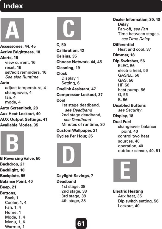 61IndexAccessories, 44, 45Active Brightness, 18Alerts, 15 view current, 16 reset, 16 set/edit reminders, 16 See also RuntimeAuto adjust temperature, 4 changeover, 4 fan, 4 mode, 4Auto Screenlock, 28Aux Heat Lockout, 40AUX Output Settings, 41Available Modes, 35B Reversing Valve, 50Backdrop, 21Backlight, 18Backplate, 55Balance Point, 40Beep, 21Buttons, Back, 1 Cooler, 1, 4 Fan, 1, 4 Home, 1 Mode, 1, 4 Menu, 1, 6 Warmer, 1C, 50Calibration, 42Celsius, 35Choose Network, 44, 45Cleaning, 19Clock Display 1 Setting, 6Onelink Assistant, 47Compressor Lockout, 37Cool 1st stage deadband,    see Deadband 2nd stage deadband,   see Deadband Minutes of runtime, 30Custom Wallpaper, 21Cycles Per Hour, 35Daylight Savings, 7Deadband 1st stage, 38 2nd stage, 38 3rd stage, 38 4th stage, 38Dealer Information, 30, 43 Delay Fan-off, see Fan Time between stages,    see Time  Delay   Differential Heat and cool, 37Dimmer, 18Dip Switches, 56 ELEC, 56 electric heat, 56 GAS/EL, 56 GAS, 56 HP, 56 heat pump, 56 O, 56 B, 56Disabled Buttons see SecurityDisplay, 18Dual Fuel changeover balance    point, 40 control two heat sources, 40 operation, 40 outdoor sensor, 40, 51Electric Heating Aux heat, 35 Dip switch setting, 56 Lockout, 40ABCDE