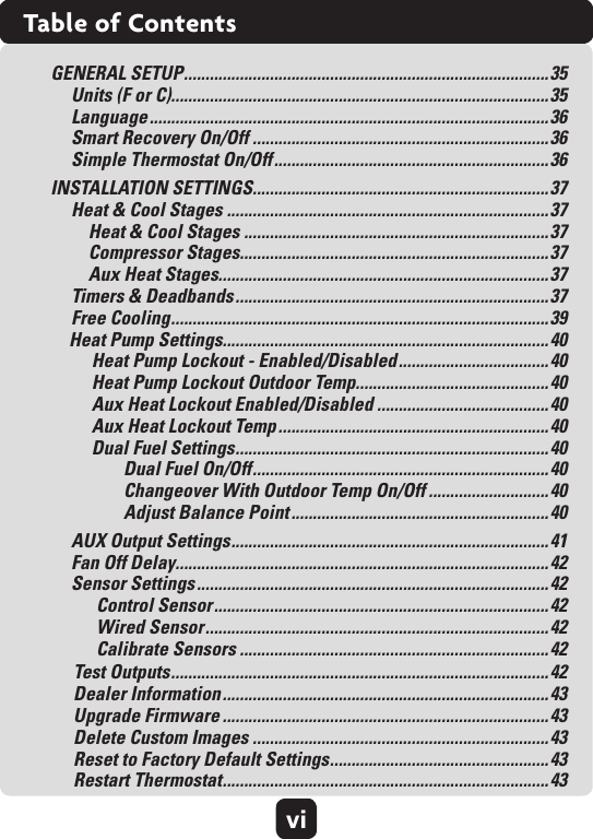 viTable of ContentsGENERAL SETUP ..................................................................................... 35Units (F or C)........................................................................................35 Language .............................................................................................36 Smart Recovery On/Off .....................................................................36 Simple Thermostat On/Off ................................................................36INSTALLATION SETTINGS.....................................................................37Heat &amp; Cool Stages ...........................................................................37     Heat &amp; Cool Stages .......................................................................37     Compressor Stages........................................................................37     Aux Heat Stages.............................................................................37Timers &amp; Deadbands .........................................................................37 Free Cooling ........................................................................................ 39Heat Pump Settings............................................................................40Heat Pump Lockout - Enabled/Disabled ................................... 40 Heat Pump Lockout Outdoor Temp.............................................40Aux Heat Lockout Enabled/Disabled ........................................40 Aux Heat Lockout Temp ............................................................... 40Dual Fuel Settings ......................................................................... 40Dual Fuel On/Off ..................................................................... 40 Changeover With Outdoor Temp On/Off ............................40 Adjust Balance Point ............................................................40AUX Output Settings .......................................................................... 41 Fan Off Delay.......................................................................................42 Sensor Settings ..................................................................................42Control Sensor .............................................................................. 42Wired Sensor ................................................................................ 42Calibrate Sensors ........................................................................42Test Outputs ........................................................................................ 42 Dealer Information ............................................................................ 43 Upgrade Firmware ............................................................................43 Delete Custom Images .....................................................................43 Reset to Factory Default Settings ...................................................43 Restart Thermostat ............................................................................ 43
