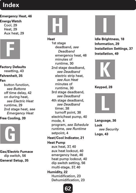 62IndexEmergency Heat, 46   Energy Watch Cool, 29 Heat, 29 Aux heat, 29 Factory Defaults resetting, 43Fahrenheit, 35Fan button function,     see Buttons off time delay, 42 on during heat,     see Electric Heat runtime, 29 2nd stage heat, see    Emergency HeatFree Cooling, 39 Gas/Electric Furnace dip switch, 56General Setup, 35Heat 1st stage  deadband, see      Deadband   emergency heat, 46   minutes of    runtime, 30 2nd stage deadband,      see Deadband  electric strip heat,     see Aux Heat  minutes of    runtime, 30 3rd stage deadband,      see Deadband 4th stage deadband,      see Deadband  timer, 38   turnoff point, 38 electric/heat pump, 40 mode, 4 program, see Schedule runtime, see Runtime setpoint, 4Heat/Cool Indicator, 21Heat Pump aux heat, 37, 40 aux heat lockout, 40 emergency heat, 46 heat pump lockout, 40 dip switch setting, 56 multi-stage, 37, 40Humidity, 22 Humidiﬁcation, 23 Dehumidiﬁcation, 23Idle Brightness, 18Information, 29Installation Settings, 37Installation, 49Keypad, 28Language, 36Lock see SecurityLogo, 43    FGH IKL