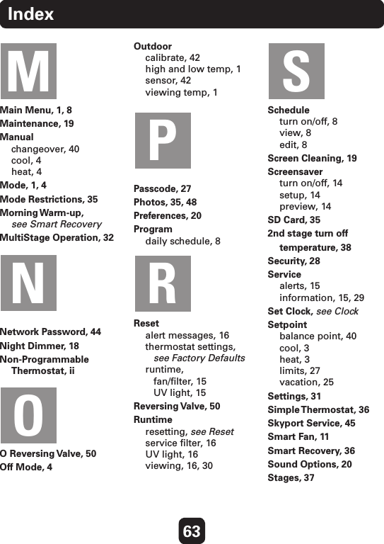 63IndexMain Menu, 1, 8Maintenance, 19Manual changeover, 40 cool, 4 heat, 4Mode, 1, 4Mode Restrictions, 35Morning Warm-up, see Smart RecoveryMultiStage Operation, 32Network Password, 44Night Dimmer, 18Non-Programmable Thermostat, iiO Reversing Valve, 50Off Mode, 4Outdoor calibrate, 42 high and low temp, 1 sensor, 42 viewing temp, 1 Passcode, 27Photos, 35, 48Preferences, 20  Program daily schedule, 8Reset alert messages, 16 thermostat settings,    see Factory Defaults runtime,    fan/ﬁlter, 15    UV light, 15Reversing Valve,  50Runtime resetting, see Reset service ﬁlter, 16 UV light, 16 viewing, 16, 30Schedule turn on/off, 8 view, 8 edit, 8Screen Cleaning, 19Screensaver turn on/off, 14 setup, 14 preview, 14SD Card, 352nd stage turn off  temperature, 38Security, 28Service alerts, 15 information, 15, 29Set Clock, see ClockSetpoint balance point, 40 cool, 3 heat, 3 limits, 27 vacation, 25Settings, 31Simple Thermostat,  36Skyport Service, 45Smart Fan, 11Smart Recovery, 36Sound Options, 20Stages, 37MNPROS