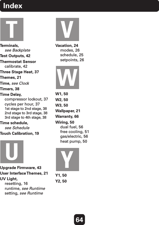 64IndexTerminals,  see BackplateTest Outputs, 42Thermostat Sensor calibrate, 42Three Stage Heat, 37Themes, 21Time, see ClockTimers, 38Time Delay, compressor lockout, 37 cycles per hour, 37 1st stage to 2nd stage, 38 2nd stage to 3rd stage, 38 3rd stage to 4th stage, 38Time schedule,  see ScheduleTouch Calibration, 19Upgrade Firmware, 43User Interface Themes, 21UV Light, resetting, 16 runtime, see Runtime setting, see RuntimeVacation, 24 modes, 26 schedule, 25 setpoints, 26W1, 50W2, 50W3, 50Wallpaper, 21Warranty, 66Wiring, 50 dual fuel, 56 free cooling, 51 gas/electric, 56 heat pump, 50Y1, 50Y2, 50TUVWY