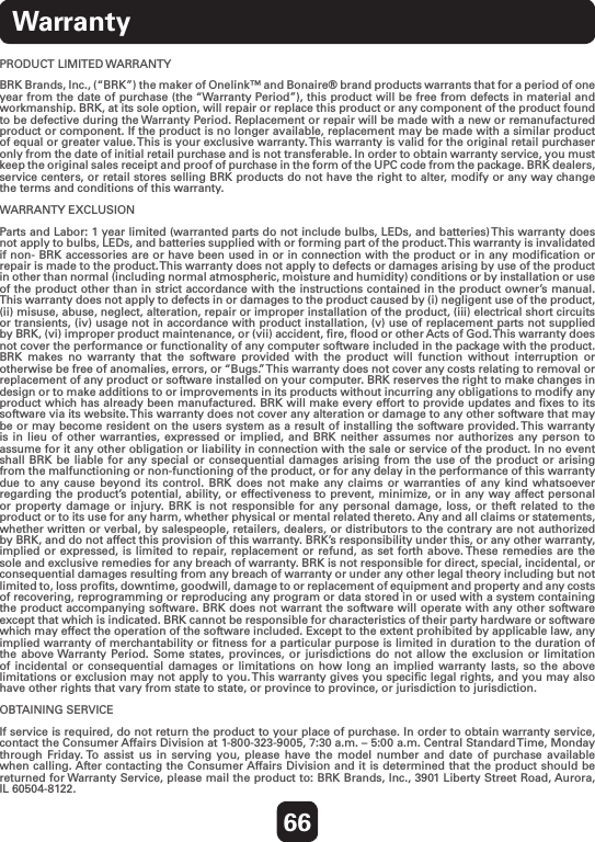 66WarrantyPRODUCT LIMITED WARRANTY  BRK Brands, Inc., (“BRK”) the maker of Onelink™ and Bonaire® brand products warrants that for a period of one year from the date of purchase (the “Warranty Period”), this product will be free from defects in material and workmanship. BRK, at its sole option, will repair or replace this product or any component of the product found to be defective during the Warranty Period. Replacement or repair will be made with a new or remanufactured product or component. If the product is no longer available, replacement may be made with a similar product of equal or greater value. This is your exclusive warranty. This warranty is valid for the original retail purchaser only from the date of initial retail purchase and is not transferable. In order to obtain warranty service, you must keep the original sales receipt and proof of purchase in the form of the UPC code from the package. BRK dealers, service centers, or retail stores selling BRK products do not have the right to alter, modify or any way change the terms and conditions of this warranty.WARRANTY EXCLUSION  Parts and Labor: 1 year limited (warranted parts do not include bulbs, LEDs, and batteries) This warranty does not apply to bulbs, LEDs, and batteries supplied with or forming part of the product. This warranty is invalidated if non- BRK accessories are or have been used in or in connection with the product or in any modiﬁcation or repair is made to the product. This warranty does not apply to defects or damages arising by use of the product in other than normal (including normal atmospheric, moisture and humidity) conditions or by installation or use of the product other than in strict accordance with the instructions contained in the product owner’s manual. This warranty does not apply to defects in or damages to the product caused by (i) negligent use of the product, (ii) misuse, abuse, neglect, alteration, repair or improper installation of the product, (iii) electrical short circuits or transients, (iv) usage not in accordance with product installation, (v) use of replacement parts not supplied by BRK, (vi) improper product maintenance, or (vii) accident, ﬁre, ﬂood or other Acts of God. This warranty does not cover the performance or functionality of any computer software included in the package with the product. BRK makes no warranty that the software provided with the product will function without interruption or otherwise be free of anomalies, errors, or “Bugs.” This warranty does not cover any costs relating to removal or replacement of any product or software installed on your computer. BRK reserves the right to make changes in design or to make additions to or improvements in its products without incurring any obligations to modify any product which has already been manufactured. BRK will make every effort to provide updates and ﬁxes to its software via its website. This warranty does not cover any alteration or damage to any other software that may be or may become resident on the users system as a result of installing the software provided. This warranty is in lieu of other warranties, expressed or implied, and BRK neither assumes nor authorizes any person to assume for it any other obligation or liability in connection with the sale or service of the product. In no event shall BRK be liable for any special or consequential damages arising from the use of the product or arising from the malfunctioning or non-functioning of the product, or for any delay in the performance of this warranty due to any cause beyond its control. BRK does not make any claims or warranties of any kind whatsoever regarding the product’s potential, ability, or effectiveness to prevent, minimize, or in any way affect personal or property damage or injury. BRK is not responsible for any personal damage, loss, or theft related to the product or to its use for any harm, whether physical or mental related thereto. Any and all claims or statements, whether written or verbal, by salespeople, retailers, dealers, or distributors to the contrary are not authorized by BRK, and do not affect this provision of this warranty. BRK’s responsibility under this, or any other warranty, implied or expressed, is limited to repair, replacement or refund, as set forth above. These remedies are the sole and exclusive remedies for any breach of warranty. BRK is not responsible for direct, special, incidental, or consequential damages resulting from any breach of warranty or under any other legal theory including but not limited to, loss proﬁts, downtime, goodwill, damage to or replacement of equipment and property and any costs of recovering, reprogramming or reproducing any program or data stored in or used with a system containing the product accompanying software. BRK does not warrant the software will operate with any other software except that which is indicated. BRK cannot be responsible for characteristics of their party hardware or software which may effect the operation of the software included. Except to the extent prohibited by applicable law, any implied warranty of merchantability or ﬁtness for a particular purpose is limited in duration to the duration of the above Warranty Period. Some states, provinces, or jurisdictions do not allow the exclusion or limitation of incidental or consequential damages or limitations on how long an implied warranty lasts, so the above limitations or exclusion may not apply to you. This warranty gives you speciﬁc legal rights, and you may also have other rights that vary from state to state, or province to province, or jurisdiction to jurisdiction.OBTAINING SERVICE  If service is required, do not return the product to your place of purchase. In order to obtain warranty service, contact the Consumer Affairs Division at 1-800-323-9005, 7:30 a.m. – 5:00 a.m. Central Standard Time, Monday through Friday. To assist us in serving you, please have the model number and date of purchase available when calling. After contacting the Consumer Affairs Division and it is determined that the product should be returned for Warranty Service, please mail the product to: BRK Brands, Inc., 3901 Liberty Street Road, Aurora, IL 60504-8122.