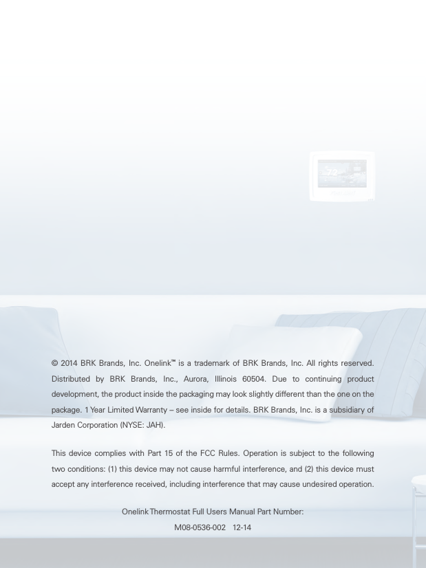 © 2014 BRK Brands, Inc. Onelink™ is a trademark of BRK Brands, Inc. All rights reserved. Distributed by BRK Brands, Inc., Aurora, Illinois 60504. Due to continuing product development, the product inside the packaging may look slightly different than the one on the package. 1 Year Limited Warranty – see inside for details. BRK Brands, Inc. is a subsidiary of Jarden Corporation (NYSE: JAH).This device complies with Part 15 of the FCC Rules. Operation is subject to the following two conditions: (1) this device may not cause harmful interference, and (2) this device must accept any interference received, including interference that may cause undesired operation.Onelink Thermostat Full Users Manual Part Number: M08-0536-002   12-14