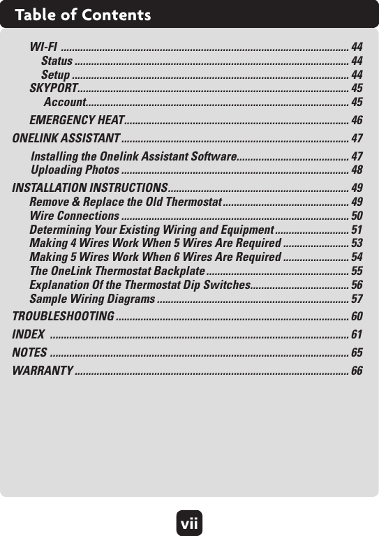 viiTable of ContentsWI-FI  ......................................................................................................... 44Status .................................................................................................... 44 Setup ..................................................................................................... 44SKYPORT ................................................................................................... 45Account ................................................................................................ 45EMERGENCY HEAT .................................................................................. 46ONELINK ASSISTANT ................................................................................... 47Installing the Onelink Assistant Software ......................................... 47 Uploading Photos ................................................................................... 48INSTALLATION INSTRUCTIONS .................................................................. 49Remove &amp; Replace the Old Thermostat .............................................. 49 Wire Connections ................................................................................... 50Determining Your Existing Wiring and Equipment ........................... 51Making 4 Wires Work When 5 Wires Are Required ........................ 53 Making 5 Wires Work When 6 Wires Are Required ........................ 54 The OneLink Thermostat Backplate .................................................... 55 Explanation Of the Thermostat Dip Switches .................................... 56 Sample Wiring Diagrams ...................................................................... 57TROUBLESHOOTING ..................................................................................... 60INDEX  ............................................................................................................. 61NOTES  ............................................................................................................. 65WARRANTY .................................................................................................... 66 