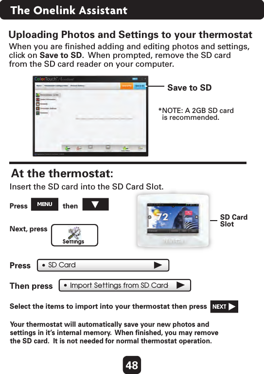 Uploading Photos and Settings to your thermostatImport Settings from SD CardWhen you are ﬁnished adding and editing photos and settings, click on Save to SD.  When prompted, remove the SD cardfrom the SD card reader on your computer.Save to SDSD CardSlotAt the thermostat: Press  then  SettingsSD CardInsert the SD card into the SD Card Slot.Next, press  Press  Then press  Select the items to import into your thermostat then press   NEXT  *NOTE: A 2GB SD card  is recommended.MENUYo ur thermostat will automatically save your new photos and settings in it’s internal memory.  When ﬁnished, you may remove the SD card.  It is not needed for normal thermostat operation. 48The Onelink Assistant