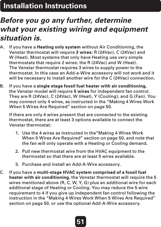 51Before you go any further, determine what your existing wiring and equipment situation is.A.  If you have a Heating only system without Air Conditioning, the Venstar thermostat will require 3 wires: R (24Vac), C (24Vac) and W (Heat). Most systems that only have Heating use very simple thermostats that require 2 wires: the R (24Vac) and W (Heat). The Venstar thermostat requires 3 wires to supply power to the thermostat. In this case an Add-a-Wire accessory will not work and it will be necessary to install another wire for the C (24Vac) connection. B.   If you have a single stage fossil fuel heater with air conditioning, the Venstar model will require 5 wires for independent fan control. They are R (24Vac), C (24Vac), W (Heat), Y (Cooling), and G (Fan). You may connect only 4 wires, as instructed in the “Making 4 Wires Work When 5 Wires Are Required” section on page 50.   If there are only 4 wires present that are connected to the existing thermostat, there are at least 3 options available to connect the Venstar thermostat: 1.  Use the 4 wires as instructed in the“Making 4 Wires Work   When 5 Wires Are Required” section on page 50, and note that   the fan will only operate with a Heating or Cooling demand. 2.  Pull new thermostat wire from the HVAC equipment to the    thermostat so that there are at least 5 wires available.3.  Purchase and install an Add-A-Wire accessory.  C.   If you have a multi-stage HVAC system comprised of a fossil fuel heater with air conditioning, the Venstar thermostat will require the 5 wires mentioned above (R, C, W, Y, G) plus an additional wire for each additional stage of Heating or Cooling. You may reduce the 5 wire requirement to 4 if you give up independent fan control following the instruction in the “Making 4 Wires Work When 5 Wires Are Required” section on page 50, or use the optional Add-A-Wire accessory. Installation Instructions