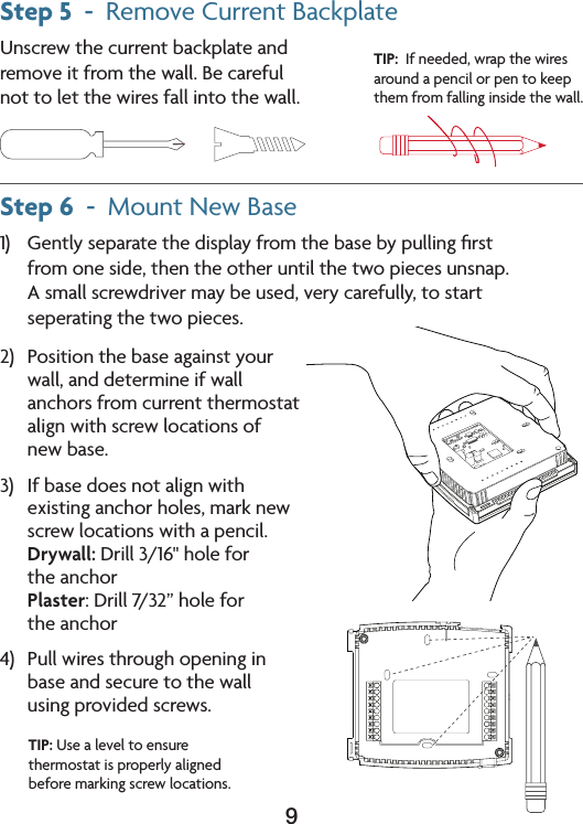 9Step 5  -  RemoveCurrentBackplateUnscrewthecurrentbackplateand removeitfromthewall.Becareful not to let the wires fall into the wall.Step 6  -  MountNewBase1) Gentlyseparatethedisplayfromthebasebypullingﬁrst from one side, then the other until the two pieces unsnap. A small screwdriver may be used, very carefully, to start  seperating the two pieces.TIP:  If needed, wrap the wires around a pencil or pen to keep them from falling inside the wall. 2) Positionthebaseagainstyour wall, and determine if wall anchors from current thermostat align with screw locations of  new base.3) Ifbasedoesnotalignwithexistinganchorholes,marknewscrew locations with a pencil. Drywall:Drill3/16&quot;holefor the anchor Plaster:Drill7/32”holefor the anchor4) Pullwiresthroughopeninginbase and secure to the wall  using provided screws. TIP:Usealeveltoensurethermostat is properly aligned before marking screw locations.