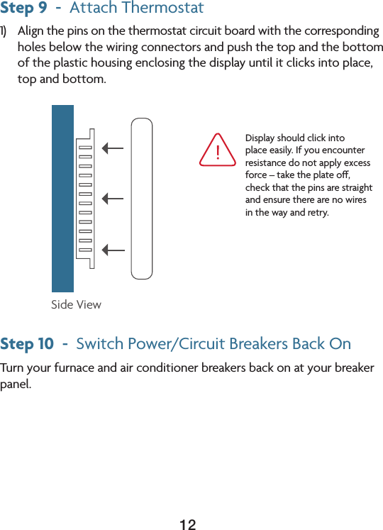 12Step 9  -  Attach Thermostat1) Alignthepinsonthethermostatcircuitboardwiththecorrespondingholes below the wiring connectors and push the top and the bottom of the plastic housing enclosing the display until it clicks into place, top and bottom.Step 10  -  SwitchPower/CircuitBreakersBackOnTurn your furnace and air conditioner breakers back on at your breaker panel.Side ViewDisplayshouldclickintoplace easily. If you encounter resistancedonotapplyexcessforce–taketheplateo,check that the pins are straight and ensure there are no wires in the way and retry. 