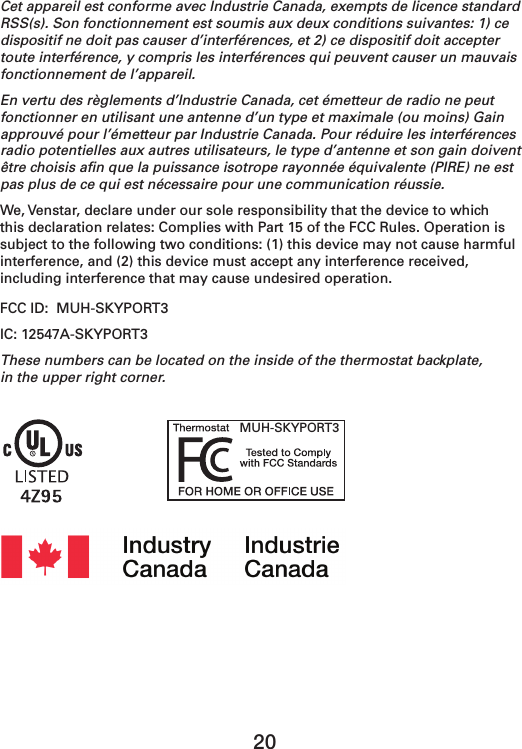 20Cet appareil est conforme avec Industrie Canada, exempts de licence standard RSS(s). Son fonctionnement est soumis aux deux conditions suivantes: 1) ce dispositif ne doit pas causer d’interférences, et 2) ce dispositif doit accepter toute interférence, y compris les interférences qui peuvent causer un mauvais fonctionnement de l’appareil.En vertu des règlements d’Industrie Canada, cet émetteur de radio ne peut fonctionner en utilisant une antenne d’un type et maximale (ou moins) Gain approuvé pour l’émetteur par Industrie Canada. Pour réduire les interférences radio potentielles aux autres utilisateurs, le type d’antenne et son gain doivent être choisis aﬁn que la puissance isotrope rayonnée équivalente (PIRE) ne est pas plus de ce qui est nécessaire pour une communication réussie.We, Venstar, declare under our sole responsibility that the device to which this declaration relates: Complies with Part 15 of the FCC Rules. Operation is subject to the following two conditions: (1) this device may not cause harmful interference, and (2) this device must accept any interference received, including interference that may cause undesired operation.FCC ID:  MUH-SKYPORT3IC: 12547A-SKYPORT3These numbers can be located on the inside of the thermostat backplate,  in the upper right corner. MUH-SKYPORT3