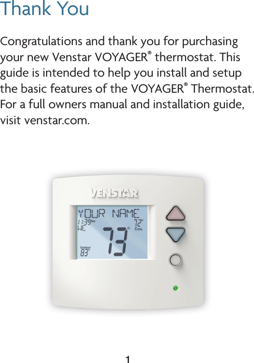 1Thank YouCongratulations and thank you for purchasing your new Venstar VOYAGER® thermostat. This guide is intended to help you install and setup the basic features of the VOYAGER® Thermostat. For a full owners manual and installation guide, visit venstar.com.