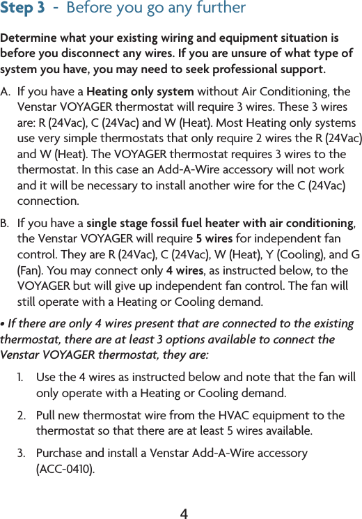 4Step 3  -  BeforeyougoanyfurtherDetermine what your existing wiring and equipment situation is before you disconnect any wires. If you are unsure of what type of system you have, you may need to seek professional support. A.  If you have a Heating only system without Air Conditioning, the VenstarVOYAGERthermostatwillrequire3wires.These3wiresare:R(24Vac),C(24Vac)andW(Heat).MostHeatingonlysystemsuseverysimplethermostatsthatonlyrequire2wirestheR(24Vac)andW(Heat).TheVOYAGERthermostatrequires3wirestothethermostat.InthiscaseanAdd-A-WireaccessorywillnotworkanditwillbenecessarytoinstallanotherwirefortheC(24Vac)connection.B. Ifyouhaveasingle stage fossil fuel heater with air conditioning, the Venstar VOYAGER will require 5 wires for independent fan control.TheyareR(24Vac),C(24Vac),W(Heat),Y(Cooling),andG(Fan).Youmayconnectonly4 wires, as instructed below, to the VOYAGER but will give up independent fan control. The fan will stilloperatewithaHeatingorCoolingdemand.• If there are only 4 wires present that are connected to the existing thermostat, there are at least 3 options available to connect the Venstar VOYAGER thermostat, they are:1. Usethe4wiresasinstructedbelowandnotethatthefanwillonlyoperatewithaHeatingorCoolingdemand.2. PullnewthermostatwirefromtheHVACequipmenttothethermostat so that there are at least 5 wires available.3. PurchaseandinstallaVenstarAdd-A-Wireaccessory (ACC-0410).